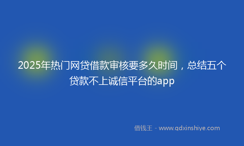 2025年热门网贷借款审核要多久时间，总结五个贷款不上诚信平台的app