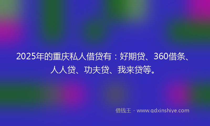 2025年的重庆私人借贷有：好期贷、360借条、人人贷、功夫贷、我来贷等。
