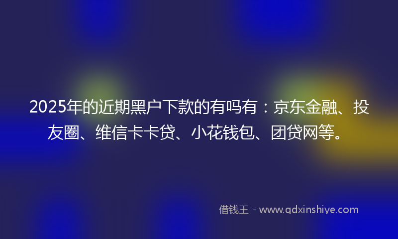 2025年的近期黑户下款的有吗有：京东金融、投友圈、维信卡卡贷、小花钱包、团贷网等。