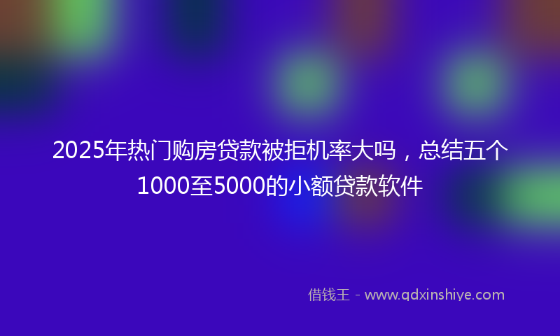 2025年热门购房贷款被拒机率大吗，总结五个1000至5000的小额贷款软件
