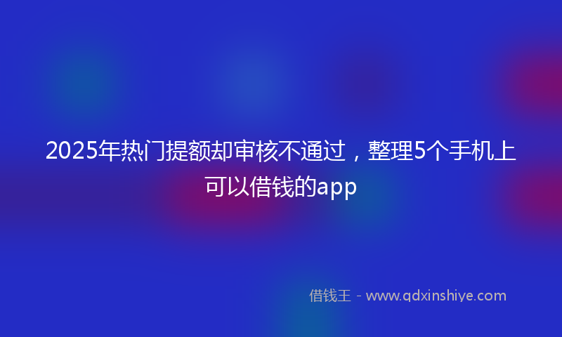 2025年热门提额却审核不通过，整理5个手机上可以借钱的app