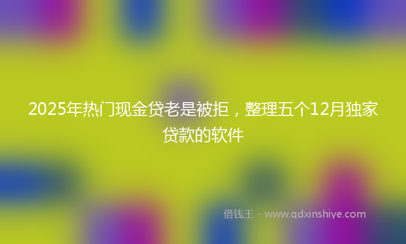 2025年热门现金贷老是被拒，整理五个12月独家贷款的软件