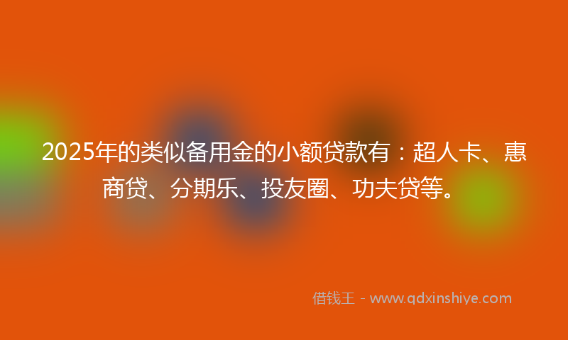 2025年的类似备用金的小额贷款有：超人卡、惠商贷、分期乐、投友圈、功夫贷等。