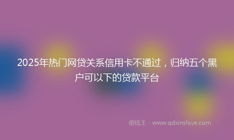 2025年热门网贷关系信用卡不通过，归纳五个黑户可以下的贷款平台