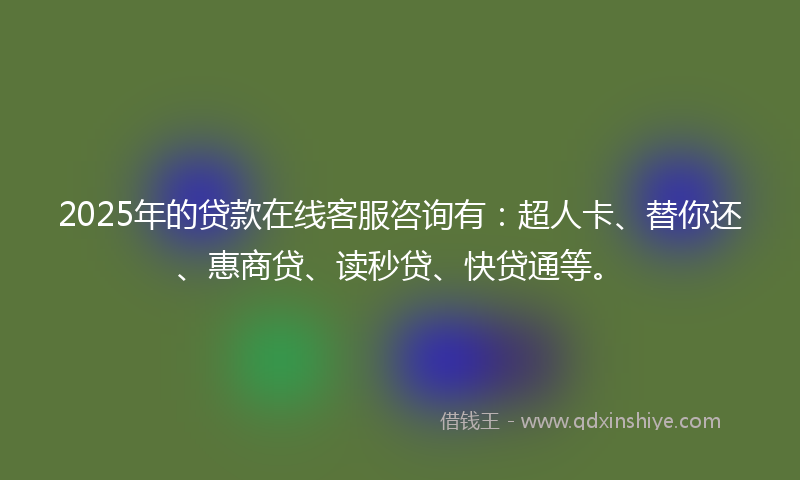 2025年的贷款在线客服咨询有：超人卡、替你还、惠商贷、读秒贷、快贷通等。