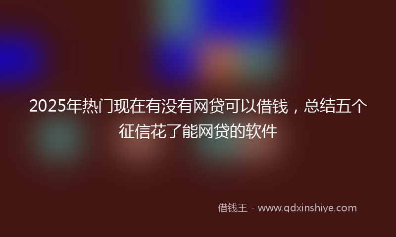 2025年热门现在有没有网贷可以借钱，总结五个征信花了能网贷的软件