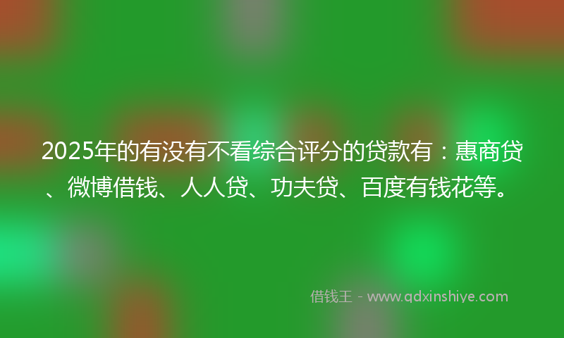 2025年的有没有不看综合评分的贷款有：惠商贷、微博借钱、人人贷、功夫贷、百度有钱花等。