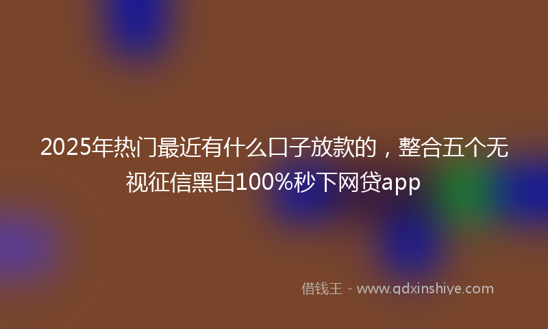 2025年热门最近有什么口子放款的，整合五个无视征信黑白100%秒下网贷app