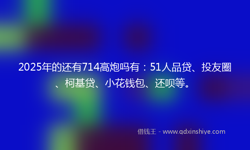 2025年的还有714高炮吗有：51人品贷、投友圈、柯基贷、小花钱包、还呗等。
