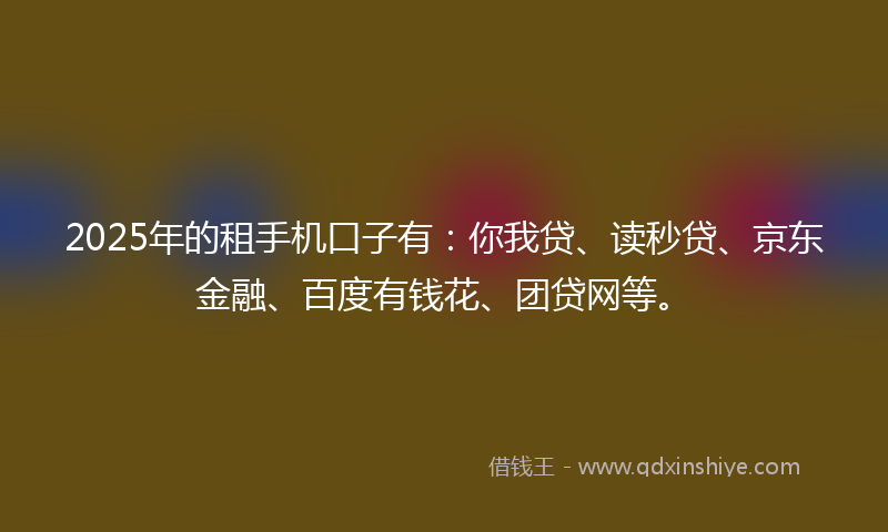 2025年的租手机口子有：你我贷、读秒贷、京东金融、百度有钱花、团贷网等。