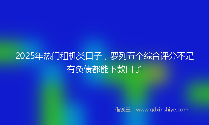 2025年热门租机类口子，罗列五个综合评分不足有负债都能下款口子