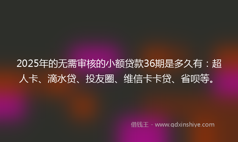 2025年的无需审核的小额贷款36期是多久有：超人卡、滴水贷、投友圈、维信卡卡贷、省呗等。