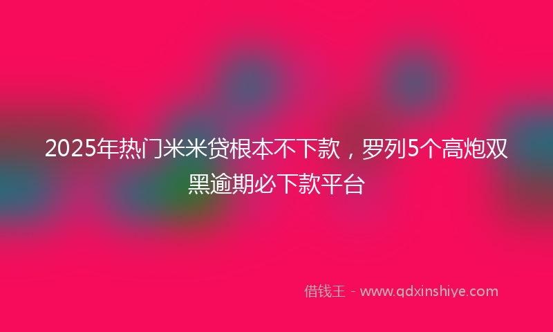 2025年热门米米贷根本不下款，罗列5个高炮双黑逾期必下款平台