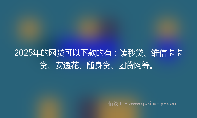 2025年的网贷可以下款的有：读秒贷、维信卡卡贷、安逸花、随身贷、团贷网等。