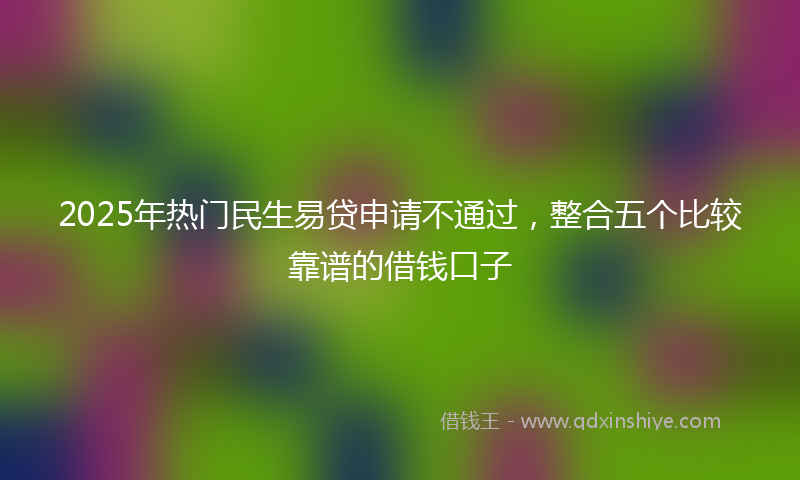 2025年热门民生易贷申请不通过，整合五个比较靠谱的借钱口子