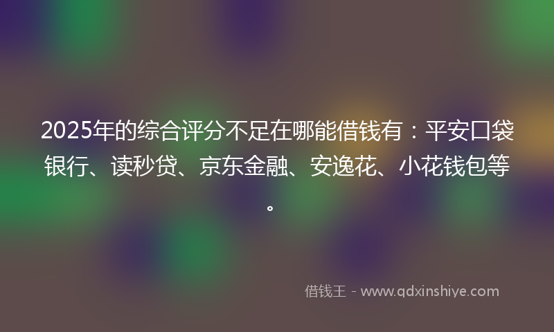 2025年的综合评分不足在哪能借钱有：平安口袋银行、读秒贷、京东金融、安逸花、小花钱包等。