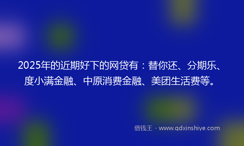 2025年的近期好下的网贷有：替你还、分期乐、度小满金融、中原消费金融、美团生活费等。