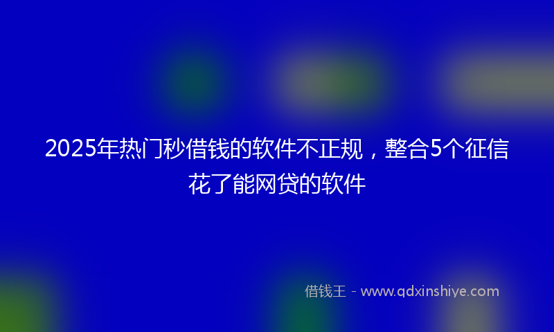 2025年热门秒借钱的软件不正规，整合5个征信花了能网贷的软件