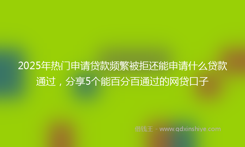 2025年热门申请贷款频繁被拒还能申请什么贷款通过，分享5个能百分百通过的网贷口子