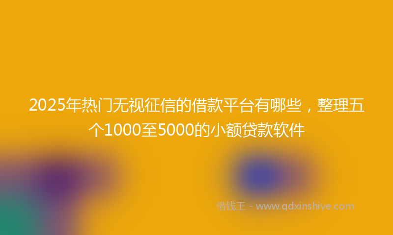 2025年热门无视征信的借款平台有哪些，整理五个1000至5000的小额贷款软件