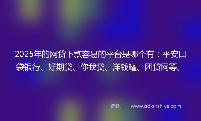 2025年的网贷下款容易的平台是哪个有：平安口袋银行、好期贷、你我贷、洋钱罐、团贷网等。