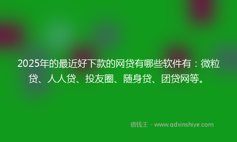 2025年的最近好下款的网贷有哪些软件有：微粒贷、人人贷、投友圈、随身贷、团贷网等。