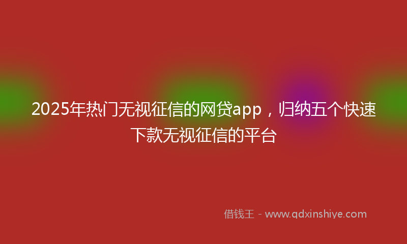 2025年热门无视征信的网贷app，归纳五个快速下款无视征信的平台