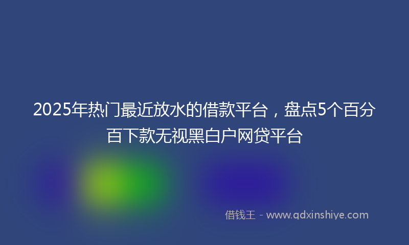 2025年热门最近放水的借款平台，盘点5个百分百下款无视黑白户网贷平台