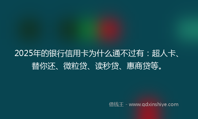 2025年的银行信用卡为什么通不过有：超人卡、替你还、微粒贷、读秒贷、惠商贷等。