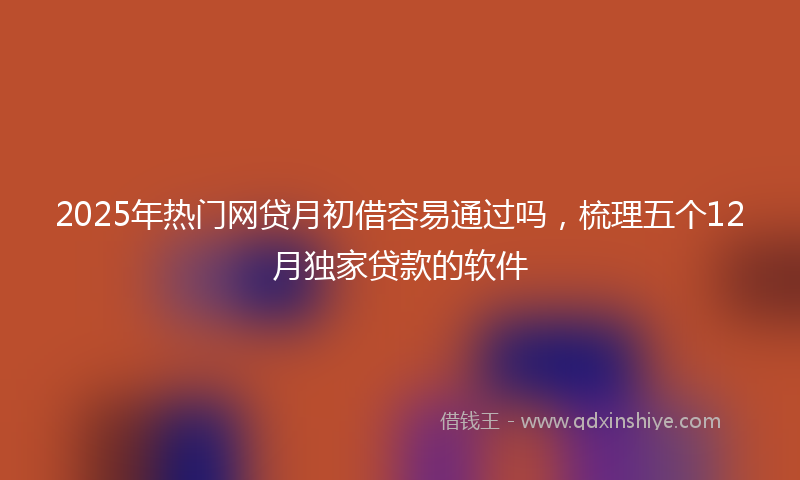 2025年热门网贷月初借容易通过吗，梳理五个12月独家贷款的软件