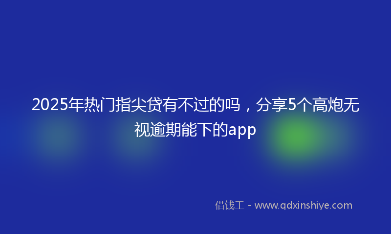 2025年热门指尖贷有不过的吗，分享5个高炮无视逾期能下的app