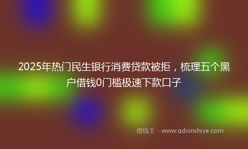 2025年热门民生银行消费贷款被拒，梳理五个黑户借钱0门槛极速下款口子