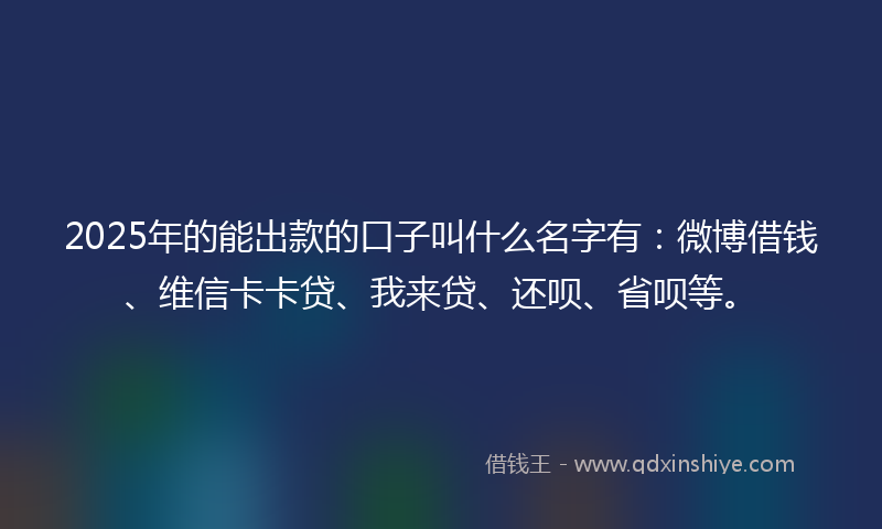 2025年的能出款的口子叫什么名字有：微博借钱、维信卡卡贷、我来贷、还呗、省呗等。