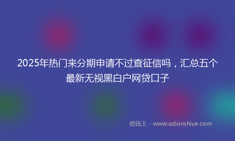 2025年热门来分期申请不过查征信吗，汇总五个最新无视黑白户网贷口子