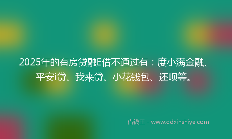 2025年的有房贷融E借不通过有：度小满金融、平安i贷、我来贷、小花钱包、还呗等。