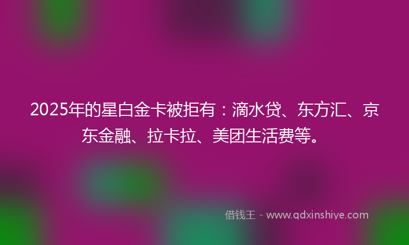 2025年的星白金卡被拒有：滴水贷、东方汇、京东金融、拉卡拉、美团生活费等。