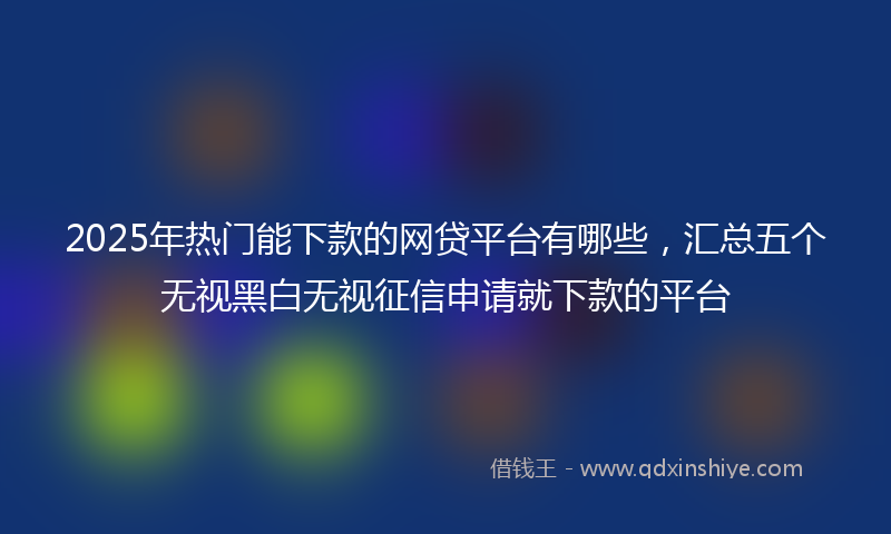 2025年热门能下款的网贷平台有哪些，汇总五个无视黑白无视征信申请就下款的平台