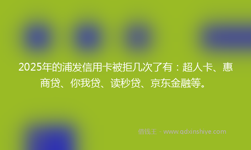 2025年的浦发信用卡被拒几次了有：超人卡、惠商贷、你我贷、读秒贷、京东金融等。