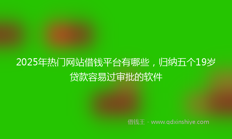 2025年热门网站借钱平台有哪些，归纳五个19岁贷款容易过审批的软件
