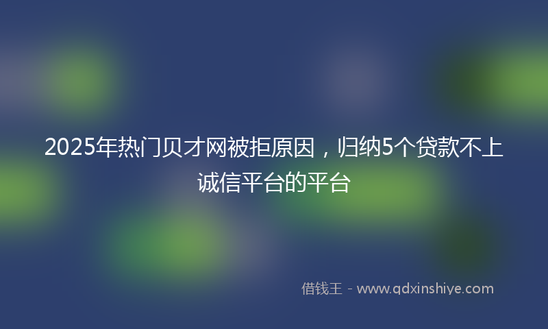 2025年热门贝才网被拒原因，归纳5个贷款不上诚信平台的平台