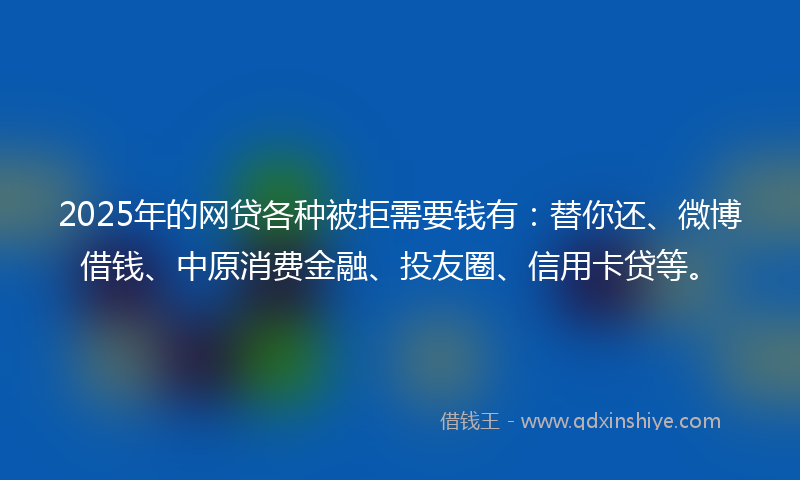 2025年的网贷各种被拒需要钱有：替你还、微博借钱、中原消费金融、投友圈、信用卡贷等。