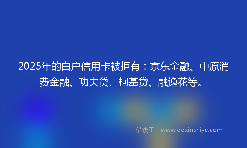 2025年的白户信用卡被拒有：京东金融、中原消费金融、功夫贷、柯基贷、融逸花等。