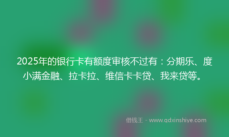 2025年的银行卡有额度审核不过有：分期乐、度小满金融、拉卡拉、维信卡卡贷、我来贷等。