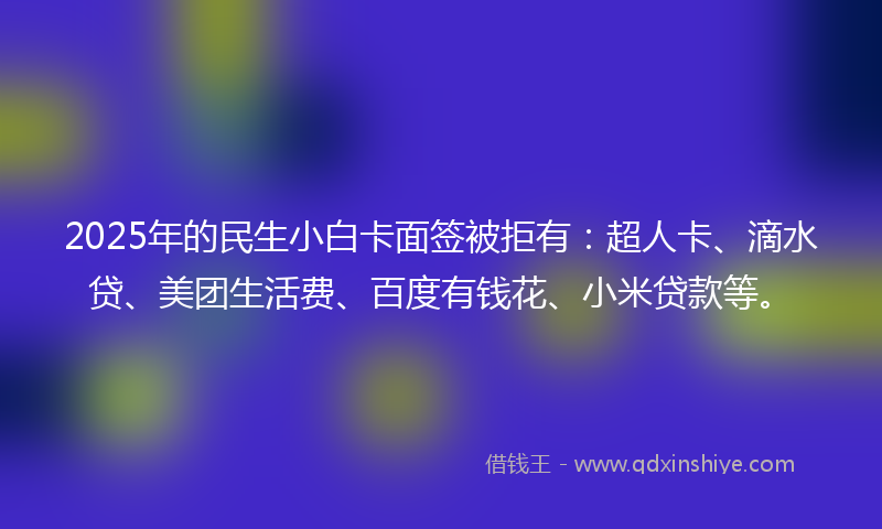 2025年的民生小白卡面签被拒有：超人卡、滴水贷、美团生活费、百度有钱花、小米贷款等。