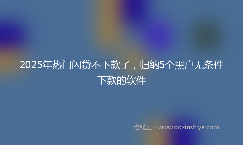2025年热门闪贷不下款了，归纳5个黑户无条件下款的软件