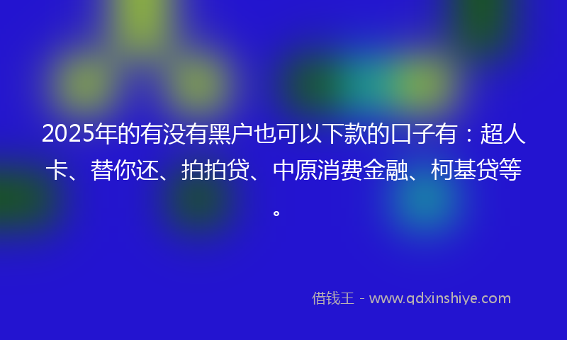 2025年的有没有黑户也可以下款的口子有：超人卡、替你还、拍拍贷、中原消费金融、柯基贷等。