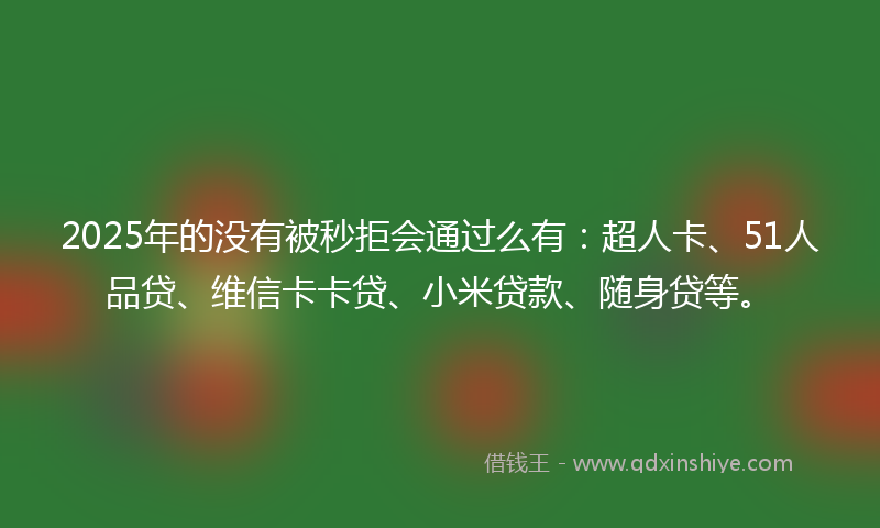 2025年的没有被秒拒会通过么有：超人卡、51人品贷、维信卡卡贷、小米贷款、随身贷等。