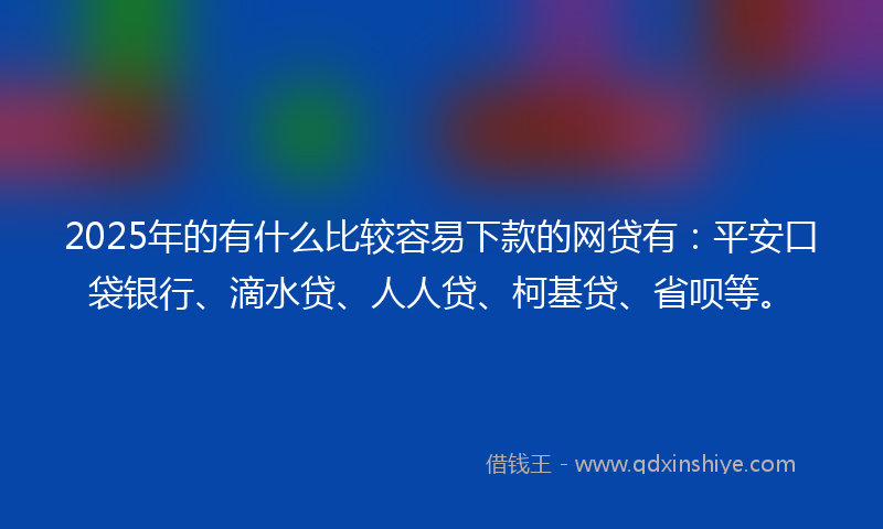 2025年的有什么比较容易下款的网贷有：平安口袋银行、滴水贷、人人贷、柯基贷、省呗等。
