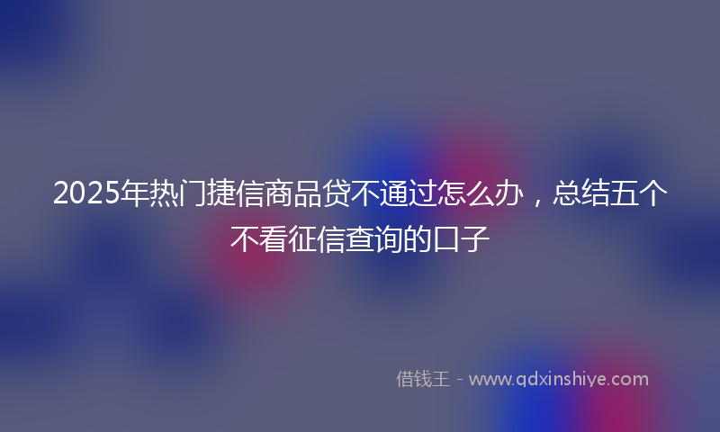 2025年热门捷信商品贷不通过怎么办，总结五个不看征信查询的口子