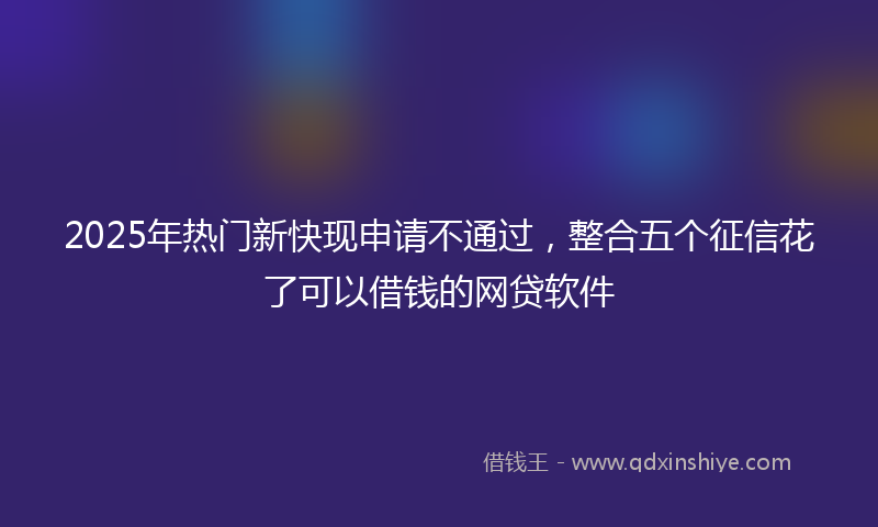 2025年热门新快现申请不通过，整合五个征信花了可以借钱的网贷软件